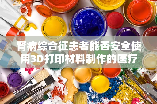 肾病综合征患者能否安全使用3D打印材料制作的医疗辅助装置？