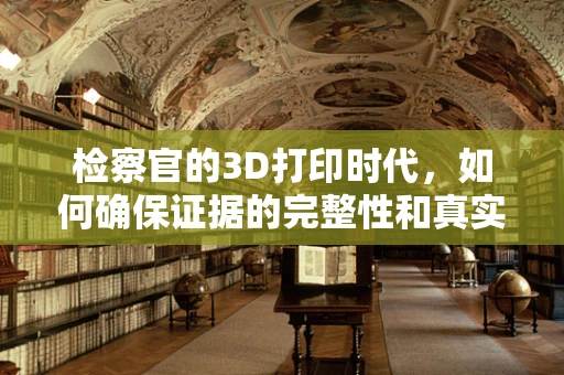 检察官的3D打印时代，如何确保证据的完整性和真实性？