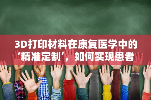 3D打印材料在康复医学中的‘精准定制’，如何实现患者个性化康复？