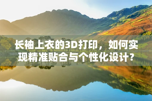 长袖上衣的3D打印，如何实现精准贴合与个性化设计？
