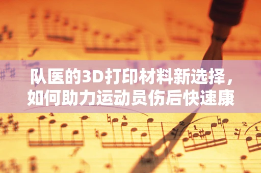 队医的3D打印材料新选择，如何助力运动员伤后快速康复？