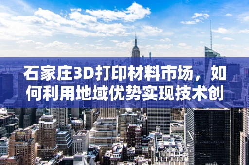 石家庄3D打印材料市场，如何利用地域优势实现技术创新与成本控制？