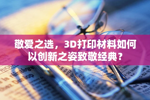 敬爱之选，3D打印材料如何以创新之姿致敬经典？