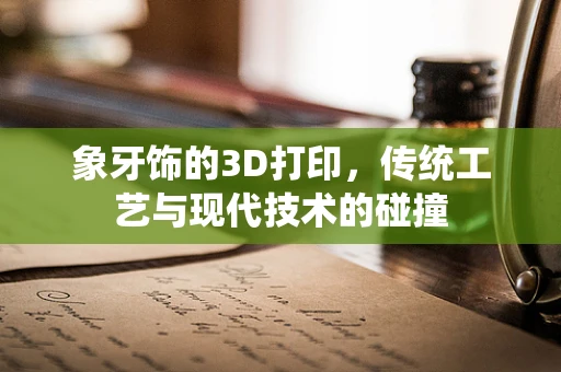 象牙饰的3D打印，传统工艺与现代技术的碰撞