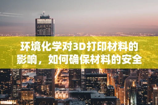 环境化学对3D打印材料的影响，如何确保材料的安全与可持续？
