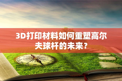 3D打印材料如何重塑高尔夫球杆的未来？