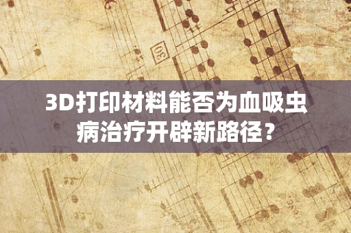 3D打印材料能否为血吸虫病治疗开辟新路径？
