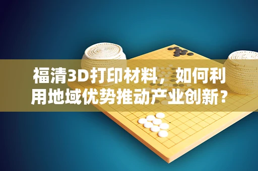 福清3D打印材料，如何利用地域优势推动产业创新？