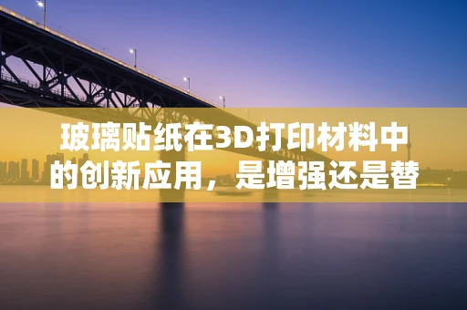 玻璃贴纸在3D打印材料中的创新应用，是增强还是替代？