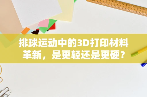 排球运动中的3D打印材料革新，是更轻还是更硬？