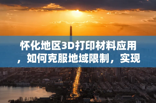 怀化地区3D打印材料应用，如何克服地域限制，实现本地化创新？