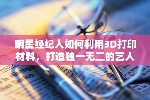 明星经纪人如何利用3D打印材料，打造独一无二的艺人形象？