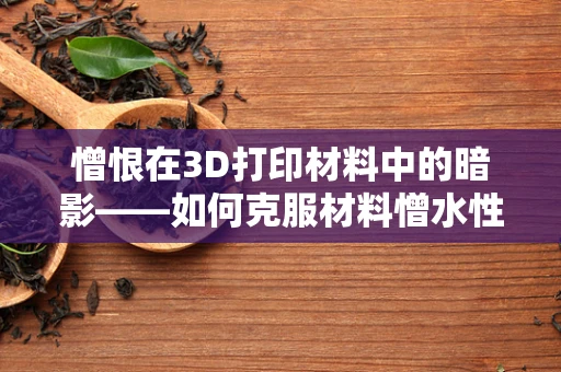 憎恨在3D打印材料中的暗影——如何克服材料憎水性难题？