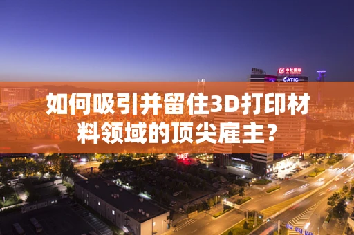 如何吸引并留住3D打印材料领域的顶尖雇主？