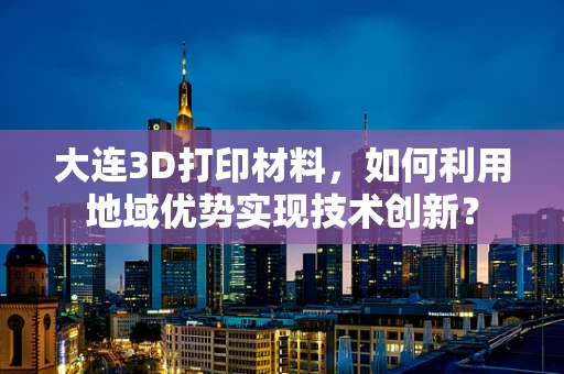 大连3D打印材料，如何利用地域优势实现技术创新？