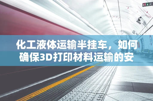 化工液体运输半挂车，如何确保3D打印材料运输的安全与高效？