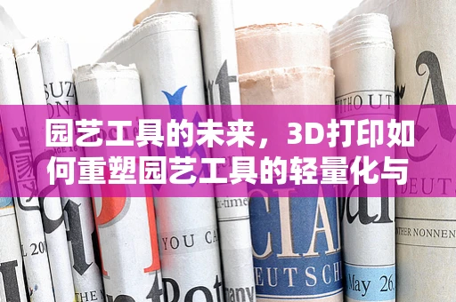 园艺工具的未来，3D打印如何重塑园艺工具的轻量化与个性化？