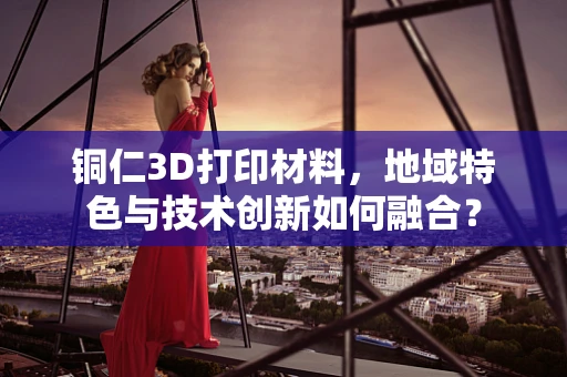 铜仁3D打印材料，地域特色与技术创新如何融合？