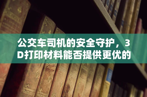 公交车司机的安全守护，3D打印材料能否提供更优的驾驶舱防护？