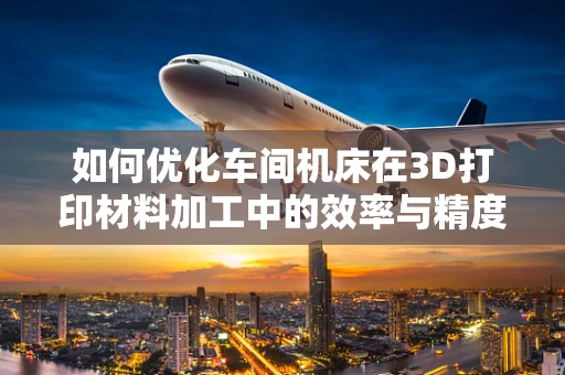 如何优化车间机床在3D打印材料加工中的效率与精度？