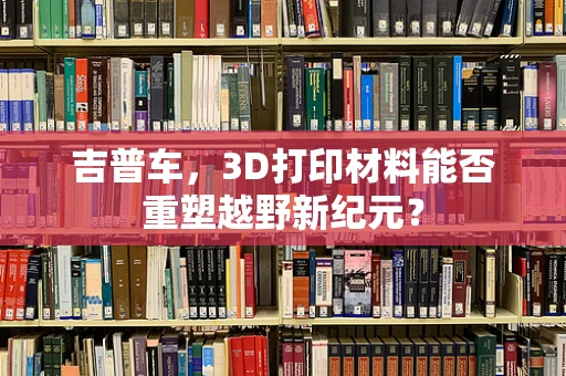 吉普车，3D打印材料能否重塑越野新纪元？