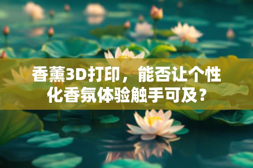 香薰3D打印，能否让个性化香氛体验触手可及？