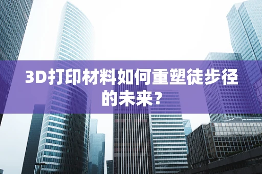 3D打印材料如何重塑徒步径的未来？
