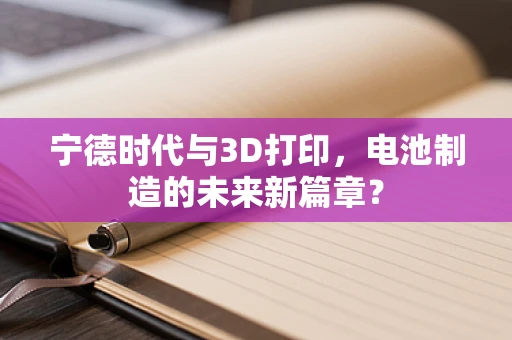 宁德时代与3D打印，电池制造的未来新篇章？