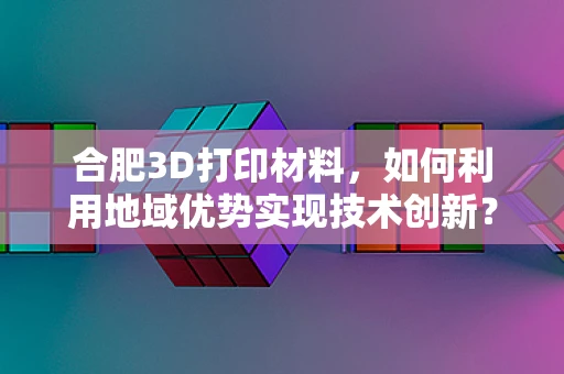 合肥3D打印材料，如何利用地域优势实现技术创新？