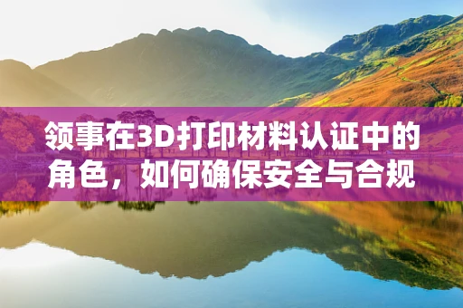 领事在3D打印材料认证中的角色，如何确保安全与合规？