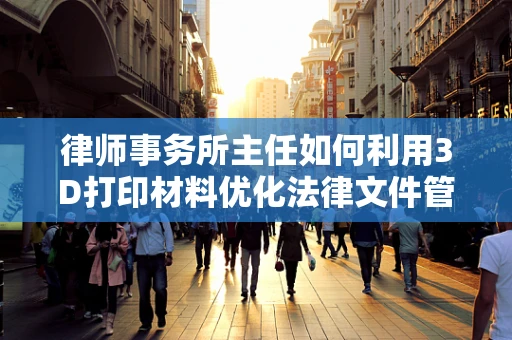 律师事务所主任如何利用3D打印材料优化法律文件管理？