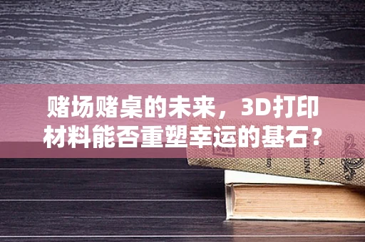 赌场赌桌的未来，3D打印材料能否重塑幸运的基石？