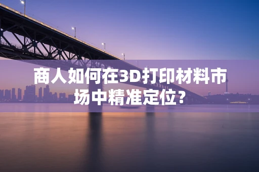 商人如何在3D打印材料市场中精准定位？