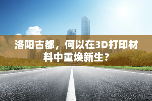 洛阳古都，何以在3D打印材料中重焕新生？