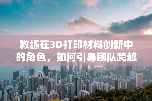 教练在3D打印材料创新中的角色，如何引导团队跨越技术障碍？