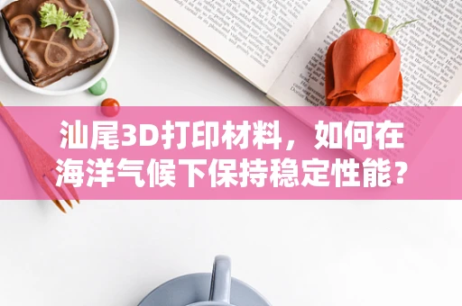 汕尾3D打印材料，如何在海洋气候下保持稳定性能？