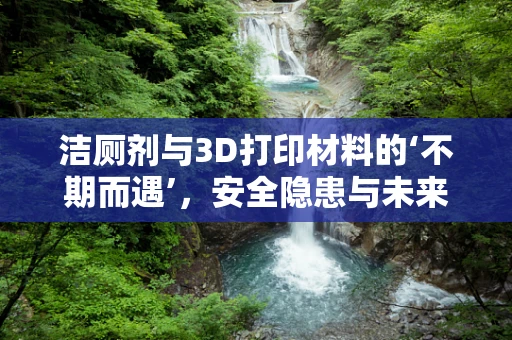 洁厕剂与3D打印材料的‘不期而遇’，安全隐患与未来展望