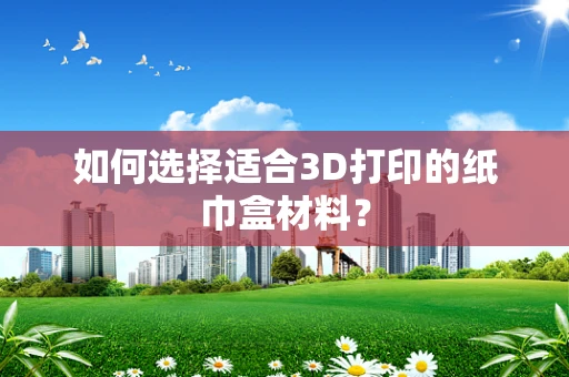 如何选择适合3D打印的纸巾盒材料？