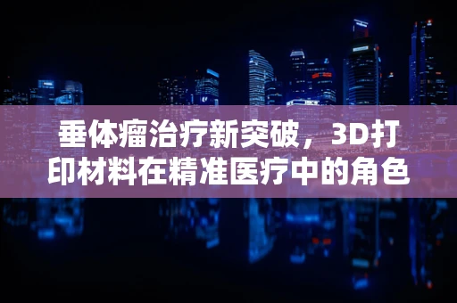 垂体瘤治疗新突破，3D打印材料在精准医疗中的角色之问