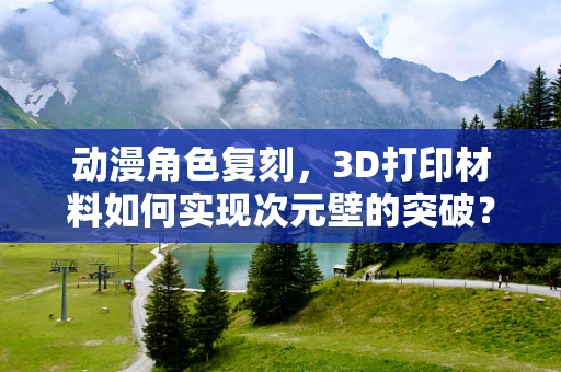 动漫角色复刻，3D打印材料如何实现次元壁的突破？