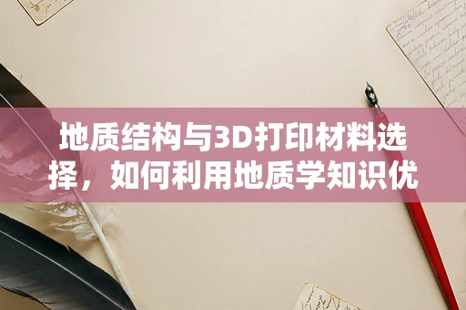 地质结构与3D打印材料选择，如何利用地质学知识优化3D打印过程？
