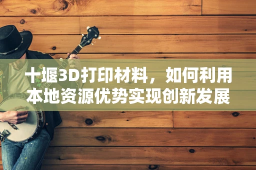 十堰3D打印材料，如何利用本地资源优势实现创新发展？
