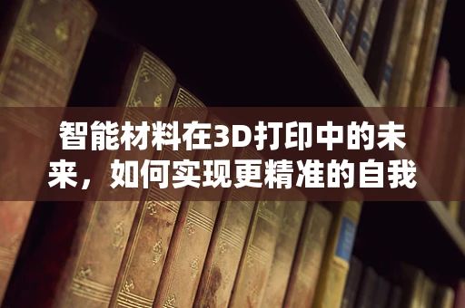智能材料在3D打印中的未来，如何实现更精准的自我修复与感知？