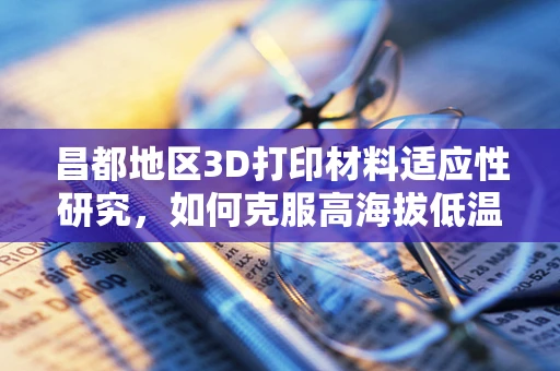 昌都地区3D打印材料适应性研究，如何克服高海拔低温挑战？