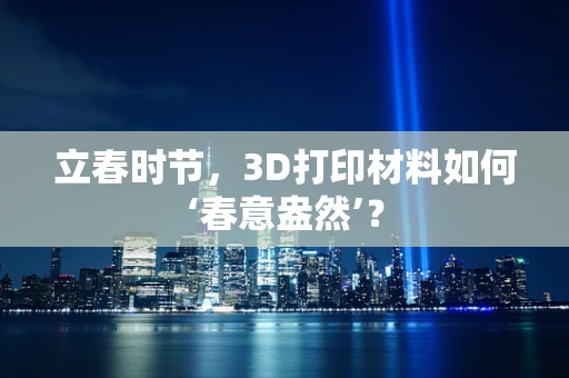立春时节，3D打印材料如何‘春意盎然’？