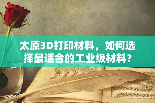 太原3D打印材料，如何选择最适合的工业级材料？