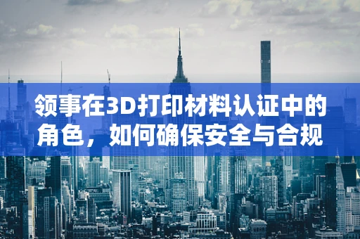领事在3D打印材料认证中的角色，如何确保安全与合规？