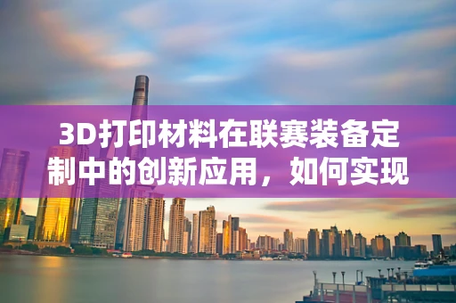3D打印材料在联赛装备定制中的创新应用，如何实现个性化与耐用性的完美结合？