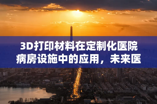 3D打印材料在定制化医院病房设施中的应用，未来医疗的个性化触点？
