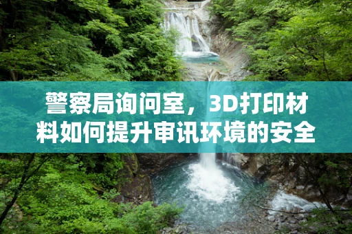 警察局询问室，3D打印材料如何提升审讯环境的安全与效率？
